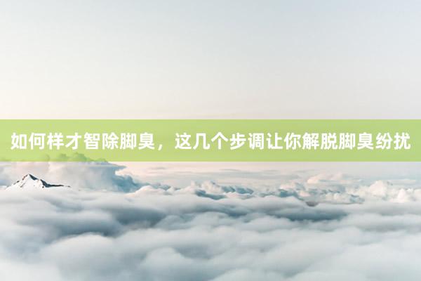 如何样才智除脚臭，这几个步调让你解脱脚臭纷扰