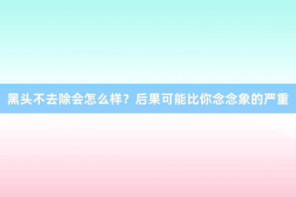 黑头不去除会怎么样？后果可能比你念念象的严重