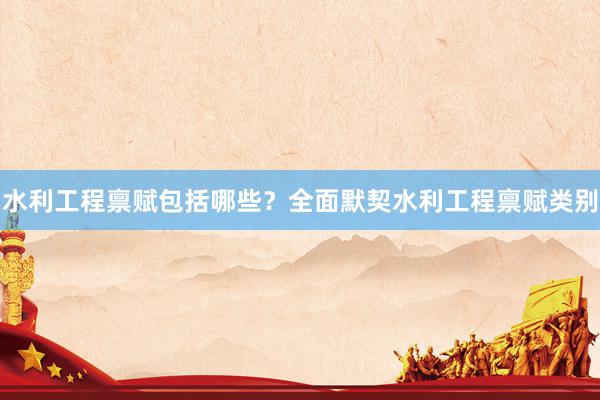 水利工程禀赋包括哪些？全面默契水利工程禀赋类别