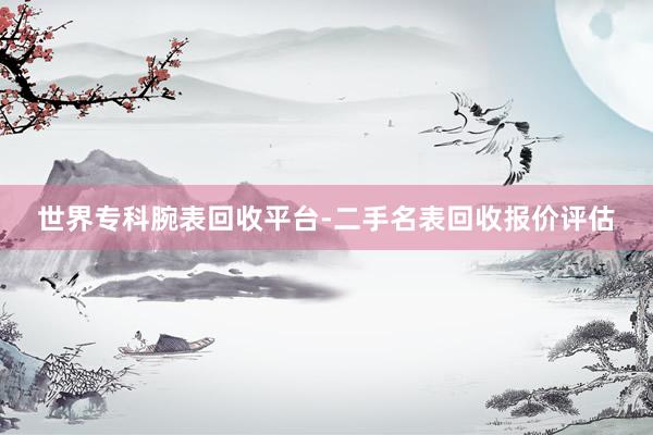 世界专科腕表回收平台-二手名表回收报价评估