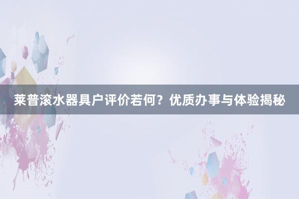 莱普滚水器具户评价若何？优质办事与体验揭秘