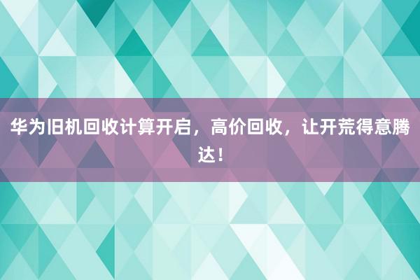 华为旧机回收计算开启，高价回收，让开荒得意腾达！