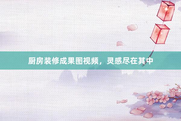 厨房装修成果图视频，灵感尽在其中